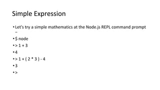Simple Expression
•Let's try a simple mathematics at the Node.js REPL command prompt
−
•$ node
•> 1 + 3
•4
•> 1 + ( 2 * 3 ) - 4
•3
•>
 