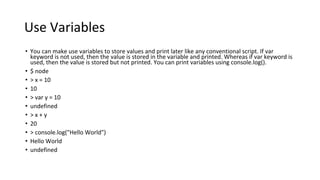 Use Variables
• You can make use variables to store values and print later like any conventional script. If var
keyword is not used, then the value is stored in the variable and printed. Whereas if var keyword is
used, then the value is stored but not printed. You can print variables using console.log().
• $ node
• > x = 10
• 10
• > var y = 10
• undefined
• > x + y
• 20
• > console.log("Hello World")
• Hello World
• undefined
 