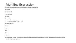 Multiline Expression
• Node REPL supports multiline expression similar to JavaScript
• $ node
• > var x = 0
• undefined
• > do {
• ... x++;
• ... console.log("x: " + x); ... }
• while ( x < 5 );
• x: 1
• x: 2
• x: 3
• x: 4
• x: 5
• undefined... comes automatically when you press Enter after the opening bracket. Node automatically checks the
continuity of expressions.
 