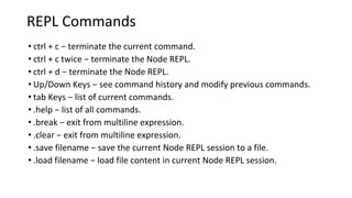 REPL Commands
• ctrl + c − terminate the current command.
• ctrl + c twice − terminate the Node REPL.
• ctrl + d − terminate the Node REPL.
• Up/Down Keys − see command history and modify previous commands.
• tab Keys − list of current commands.
• .help − list of all commands.
• .break − exit from multiline expression.
• .clear − exit from multiline expression.
• .save filename − save the current Node REPL session to a file.
• .load filename − load file content in current Node REPL session.
 
