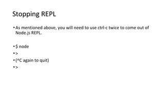 Stopping REPL
•As mentioned above, you will need to use ctrl-c twice to come out of
Node.js REPL.
•$ node
•>
•(^C again to quit)
•>
 
