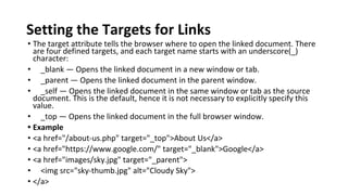 Setting the Targets for Links
• The target attribute tells the browser where to open the linked document. There
are four defined targets, and each target name starts with an underscore(_)
character:
• _blank — Opens the linked document in a new window or tab.
• _parent — Opens the linked document in the parent window.
• _self — Opens the linked document in the same window or tab as the source
document. This is the default, hence it is not necessary to explicitly specify this
value.
• _top — Opens the linked document in the full browser window.
• Example
• <a href="/about-us.php" target="_top">About Us</a>
• <a href="https://www.google.com/" target="_blank">Google</a>
• <a href="images/sky.jpg" target="_parent">
• <img src="sky-thumb.jpg" alt="Cloudy Sky">
• </a>
 
