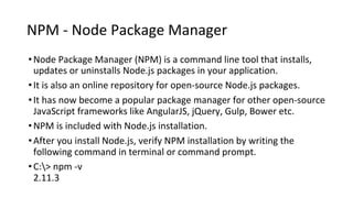 NPM - Node Package Manager
•Node Package Manager (NPM) is a command line tool that installs,
updates or uninstalls Node.js packages in your application.
•It is also an online repository for open-source Node.js packages.
•It has now become a popular package manager for other open-source
JavaScript frameworks like AngularJS, jQuery, Gulp, Bower etc.
•NPM is included with Node.js installation.
•After you install Node.js, verify NPM installation by writing the
following command in terminal or command prompt.
•C:> npm -v
2.11.3
 