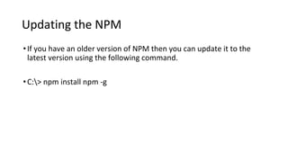 Updating the NPM
•If you have an older version of NPM then you can update it to the
latest version using the following command.
•C:> npm install npm -g
 