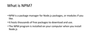 What is NPM?
•NPM is a package manager for Node.js packages, or modules if you
like.
•It hosts thousands of free packages to download and use.
•The NPM program is installed on your computer when you install
Node.js
 
