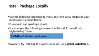 Install Package Locally
•Use the following command to install any third party module in your
local Node.js project folder.
•C:>npm install <package name>
•For example, the following command will install ExpressJS into
MyNodeProj folder.
•Now let's try installing the express module using global installation.
C:MyNodeProj> npm install express
 