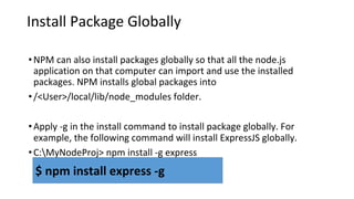Install Package Globally
•NPM can also install packages globally so that all the node.js
application on that computer can import and use the installed
packages. NPM installs global packages into
•/<User>/local/lib/node_modules folder.
•Apply -g in the install command to install package globally. For
example, the following command will install ExpressJS globally.
•C:MyNodeProj> npm install -g express
$ npm install express -g
 
