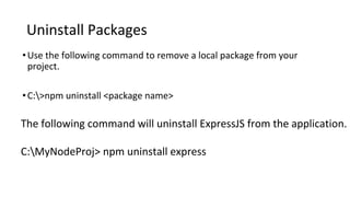 Uninstall Packages
•Use the following command to remove a local package from your
project.
•C:>npm uninstall <package name>
The following command will uninstall ExpressJS from the application.
C:MyNodeProj> npm uninstall express
 