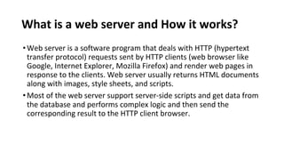What is a web server and How it works?
•Web server is a software program that deals with HTTP (hypertext
transfer protocol) requests sent by HTTP clients (web browser like
Google, Internet Explorer, Mozilla Firefox) and render web pages in
response to the clients. Web server usually returns HTML documents
along with images, style sheets, and scripts.
•Most of the web server support server-side scripts and get data from
the database and performs complex logic and then send the
corresponding result to the HTTP client browser.
 