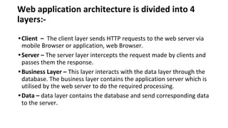 Web application architecture is divided into 4
layers:-
•Client – The client layer sends HTTP requests to the web server via
mobile Browser or application, web Browser.
•Server – The server layer intercepts the request made by clients and
passes them the response.
•Business Layer – This layer interacts with the data layer through the
database. The business layer contains the application server which is
utilised by the web server to do the required processing.
•Data – data layer contains the database and send corresponding data
to the server.
 