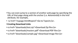 •You can even jump to a section of another web page by specifying the
URL of that page along with the anchor (i.e. #elementId) in the href
attribute, for example,
• <a href="mypage.html#topicA">Go to TopicA</a>.
•Creating Download Links
•<a href="downloads/test.zip">Download Zip file</a>
•<a href="downloads/masters.pdf">Download PDF file</a>
•<a href="downloads/sample.jpg">Download Image file</a>
 