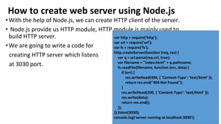 How to create web server using Node.js
•With the help of Node.js, we can create HTTP client of the server.
• Node.js provide us HTTP module, HTTP module is mainly used to
build HTTP server.
•We are going to write a code for
creating HTTP server which listens
at 3030 port.
var http = require('http');
var url = require('url');
var fs = require('fs');
http.createServer(function (req, res) {
var q = url.parse(req.url, true);
var filename = "index.html" + q.pathname;
fs.readFile(filename, function (err, data) {
if (err) {
res.writeHead(404, { 'Content-Type': 'text/html' });
return res.end("404 Not Found");
}
res.writeHead(200, { 'Content-Type': 'text/html' });
res.write(data);
return res.end();
});
}).listen(3030);
console.log('server running at localhost:3030');
 