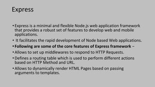 Express
•Express is a minimal and flexible Node.js web application framework
that provides a robust set of features to develop web and mobile
applications.
• It facilitates the rapid development of Node based Web applications.
•Following are some of the core features of Express framework −
•Allows to set up middlewares to respond to HTTP Requests.
•Defines a routing table which is used to perform different actions
based on HTTP Method and URL.
•Allows to dynamically render HTML Pages based on passing
arguments to templates.
 