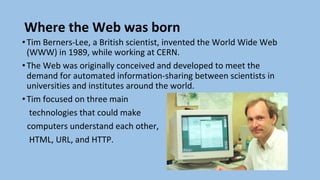 Where the Web was born
•Tim Berners-Lee, a British scientist, invented the World Wide Web
(WWW) in 1989, while working at CERN.
•The Web was originally conceived and developed to meet the
demand for automated information-sharing between scientists in
universities and institutes around the world.
•Tim focused on three main
technologies that could make
computers understand each other,
HTML, URL, and HTTP.
 