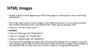 HTML Images
• Images enhance visual appearance of the web pages by making them more interesting
and colorful.
• The <img> tag is used to insert images in the HTML documents. It is an empty element
and contains attributes only. The syntax of the <img> tag can be given with
• <img src="url" alt="some_text">
• Example
• <img src="kites.jpg" alt="Flying Kites">
• <img src="sky.jpg" alt="Cloudy Sky">
• <img src="balloons.jpg" alt="Balloons">
• The required alt attribute provides alternative text description for an image if a user for
some reason cannot able to view it because of slow connection, image is not available at
the specified URL, or if the user uses a screen reader or non-graphical browser.
 
