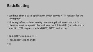 BasicRouting
•We have seen a basic application which serves HTTP request for the
homepage.
• Routing refers to determining how an application responds to a
client request to a particular endpoint, which is a URI (or path) and a
specific HTTP request method (GET, POST, and so on).
•app.get('/', (req, res) => {
• res.send('Hello World!')
•});
 