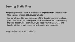 Serving Static Files
•Express provides a built-in middleware express.static to serve static
files, such as images, CSS, JavaScript, etc.
•You simply need to pass the name of the directory where you keep
your static assets, to the express.static middleware to start serving
the files directly. For example, if you keep your images, CSS, and
JavaScript files in a directory named public, you can do this −
•app.use(express.static('public'));
 