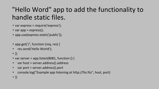 "Hello Word" app to add the functionality to
handle static files.
• var express = require('express');
• var app = express();
• app.use(express.static('public'));
• app.get('/', function (req, res) {
• res.send('Hello World');
• })
• var server = app.listen(8081, function () {
• var host = server.address().address
• var port = server.address().port
• console.log("Example app listening at http://%s:%s", host, port)
• })
 