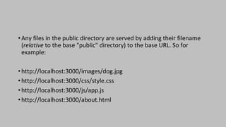 •Any files in the public directory are served by adding their filename
(relative to the base "public" directory) to the base URL. So for
example:
•http://localhost:3000/images/dog.jpg
•http://localhost:3000/css/style.css
•http://localhost:3000/js/app.js
•http://localhost:3000/about.html
 