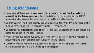 Using middleware
•Express middleware are functions that execute during the lifecycle of a
request to the Express server. Each middleware has access to the HTTP
request and response for each route (or path) it's attached to.
•Middleware is used extensively in Express apps, for tasks from serving static
files to error handling, to compressing HTTP responses.
• Whereas route functions end the HTTP request-response cycle by returning
some response to the HTTP client.
• middleware functions typically perform some operation on the request or
response and then call the next function in the "stack“
• which might be more middleware or a route handler. The order in which
middleware is called is up to the app developer
 