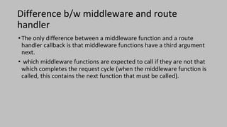 Difference b/w middleware and route
handler
•The only difference between a middleware function and a route
handler callback is that middleware functions have a third argument
next.
• which middleware functions are expected to call if they are not that
which completes the request cycle (when the middleware function is
called, this contains the next function that must be called).
 