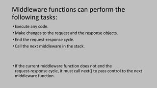 Middleware functions can perform the
following tasks:
•Execute any code.
•Make changes to the request and the response objects.
•End the request-response cycle.
•Call the next middleware in the stack.
•If the current middleware function does not end the
request-response cycle, it must call next() to pass control to the next
middleware function.
 