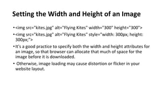 Setting the Width and Height of an Image
•<img src="kites.jpg" alt="Flying Kites" width="300" height="300">
•<img src="kites.jpg" alt="Flying Kites" style="width: 300px; height:
300px;">
•It's a good practice to specify both the width and height attributes for
an image, so that browser can allocate that much of space for the
image before it is downloaded.
• Otherwise, image loading may cause distortion or flicker in your
website layout.
 