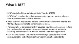 What is REST
• REST stands for REpresentational State Transfer.(REST).
• RESTful API is an interface that two computer systems use to exchange
information securely over the internet.
• Most business applications have to communicate with other internal and
third-party applications to perform various tasks.
• For example, to generate monthly payslips, your internal accounts system
has to share data with your customer's banking system to automate
invoicing and communicate with an internal timesheet application.
• RESTful APIs support this information exchange because they follow
secure, reliable, and efficient software communication standards.
 