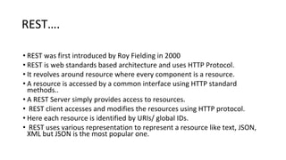 REST….
• REST was first introduced by Roy Fielding in 2000
• REST is web standards based architecture and uses HTTP Protocol.
• It revolves around resource where every component is a resource.
• A resource is accessed by a common interface using HTTP standard
methods..
• A REST Server simply provides access to resources.
• REST client accesses and modifies the resources using HTTP protocol.
• Here each resource is identified by URIs/ global IDs.
• REST uses various representation to represent a resource like text, JSON,
XML but JSON is the most popular one.
 