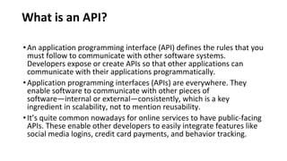 What is an API?
•An application programming interface (API) defines the rules that you
must follow to communicate with other software systems.
Developers expose or create APIs so that other applications can
communicate with their applications programmatically.
•Application programming interfaces (APIs) are everywhere. They
enable software to communicate with other pieces of
software—internal or external—consistently, which is a key
ingredient in scalability, not to mention reusability.
•It’s quite common nowadays for online services to have public-facing
APIs. These enable other developers to easily integrate features like
social media logins, credit card payments, and behavior tracking.
 