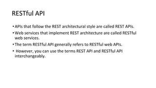 RESTful API
•APIs that follow the REST architectural style are called REST APIs.
•Web services that implement REST architecture are called RESTful
web services.
•The term RESTful API generally refers to RESTful web APIs.
• However, you can use the terms REST API and RESTful API
interchangeably.
 