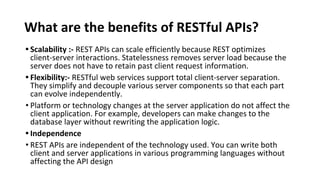What are the benefits of RESTful APIs?
• Scalability :- REST APIs can scale efficiently because REST optimizes
client-server interactions. Statelessness removes server load because the
server does not have to retain past client request information.
• Flexibility:- RESTful web services support total client-server separation.
They simplify and decouple various server components so that each part
can evolve independently.
• Platform or technology changes at the server application do not affect the
client application. For example, developers can make changes to the
database layer without rewriting the application logic.
• Independence
• REST APIs are independent of the technology used. You can write both
client and server applications in various programming languages without
affecting the API design
 