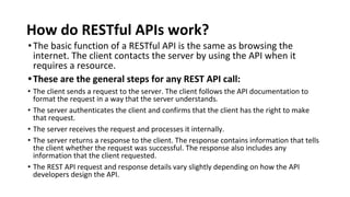 How do RESTful APIs work?
•The basic function of a RESTful API is the same as browsing the
internet. The client contacts the server by using the API when it
requires a resource.
•These are the general steps for any REST API call:
• The client sends a request to the server. The client follows the API documentation to
format the request in a way that the server understands.
• The server authenticates the client and confirms that the client has the right to make
that request.
• The server receives the request and processes it internally.
• The server returns a response to the client. The response contains information that tells
the client whether the request was successful. The response also includes any
information that the client requested.
• The REST API request and response details vary slightly depending on how the API
developers design the API.
 