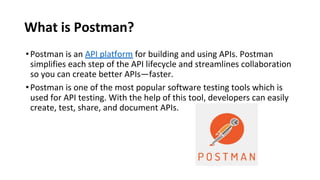 What is Postman?
•Postman is an API platform for building and using APIs. Postman
simplifies each step of the API lifecycle and streamlines collaboration
so you can create better APIs—faster.
•Postman is one of the most popular software testing tools which is
used for API testing. With the help of this tool, developers can easily
create, test, share, and document APIs.
 