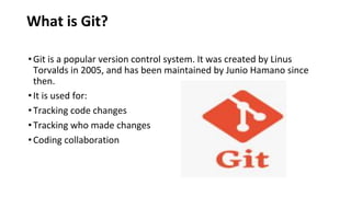 What is Git?
•Git is a popular version control system. It was created by Linus
Torvalds in 2005, and has been maintained by Junio Hamano since
then.
•It is used for:
•Tracking code changes
•Tracking who made changes
•Coding collaboration
 