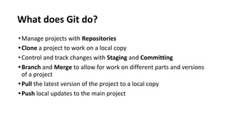 What does Git do?
•Manage projects with Repositories
•Clone a project to work on a local copy
•Control and track changes with Staging and Committing
•Branch and Merge to allow for work on different parts and versions
of a project
•Pull the latest version of the project to a local copy
•Push local updates to the main project
 