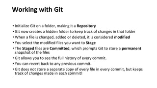 Working with Git
• Initialize Git on a folder, making it a Repository
• Git now creates a hidden folder to keep track of changes in that folder
• When a file is changed, added or deleted, it is considered modified
• You select the modified files you want to Stage
• The Staged files are Committed, which prompts Git to store a permanent
snapshot of the files
• Git allows you to see the full history of every commit.
• You can revert back to any previous commit.
• Git does not store a separate copy of every file in every commit, but keeps
track of changes made in each commit!
 
