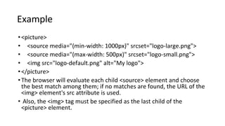 Example
•<picture>
• <source media="(min-width: 1000px)" srcset="logo-large.png">
• <source media="(max-width: 500px)" srcset="logo-small.png">
• <img src="logo-default.png" alt="My logo">
•</picture>
•The browser will evaluate each child <source> element and choose
the best match among them; if no matches are found, the URL of the
<img> element's src attribute is used.
• Also, the <img> tag must be specified as the last child of the
<picture> element.
 