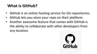 What is GitHub?
• GitHub is an online hosting service for Git repositories.
• GitHub lets you store your repo on their platform.
• Another awesome feature that comes with GitHub is
the ability to collaborate with other developers from
any location.
 