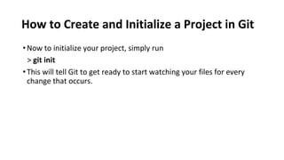 How to Create and Initialize a Project in Git
•Now to initialize your project, simply run
> git init
•This will tell Git to get ready to start watching your files for every
change that occurs.
 