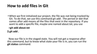 How to add files in Git
•When we first initialized our project, the file was not being tracked by
Git. To do that, we use this command git add . The period or dot that
comes after add means all the files that exist in the repository. If you
want to add a specific file, maybe one named about.txt, you use
>git add about.txt
$ git add .
Now our file is in the staged state. You will not get a response after
this command, but to know what state your file is in, you can run the
git status command.
 