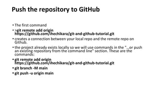 Push the repository to GitHub
• The first command
• >git remote add origin
https://github.com/ihechikara/git-and-github-tutorial.git
• creates a connection between your local repo and the remote repo on
Github.
• the project already exists locally so we will use commands in the "…or push
an existing repository from the command line" section. These are the
commands:
• git remote add origin
https://github.com/ihechikara/git-and-github-tutorial.git
• git branch -M main
• git push -u origin main
 