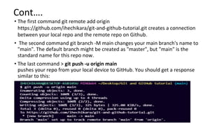 Cont….
• The first command git remote add origin
https://github.com/ihechikara/git-and-github-tutorial.git creates a connection
between your local repo and the remote repo on Github.
• The second command git branch -M main changes your main branch's name to
"main". The default branch might be created as "master", but "main" is the
standard name for this repo now.
• The last command > git push -u origin main
pushes your repo from your local device to GitHub. You should get a response
similar to this:
 