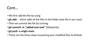 Cont…
•We first add the file by using
•git add . which adds all the files in the folder (one file in our case).
•Then we commit the file by running
•git commit -m "added new task" followed by
•git push -u origin main.
•Those are the three steps to pushing your modified files to GitHub.
 