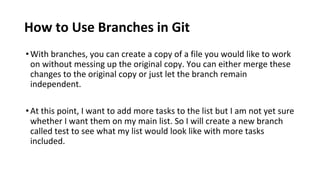 How to Use Branches in Git
•With branches, you can create a copy of a file you would like to work
on without messing up the original copy. You can either merge these
changes to the original copy or just let the branch remain
independent.
•At this point, I want to add more tasks to the list but I am not yet sure
whether I want them on my main list. So I will create a new branch
called test to see what my list would look like with more tasks
included.
 
