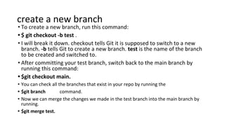 create a new branch
• To create a new branch, run this command:
• $ git checkout -b test .
• I will break it down. checkout tells Git it is supposed to switch to a new
branch. -b tells Git to create a new branch. test is the name of the branch
to be created and switched to.
• After committing your test branch, switch back to the main branch by
running this command:
• $git checkout main.
• You can check all the branches that exist in your repo by running the
• $git branch command.
• Now we can merge the changes we made in the test branch into the main branch by
running.
• $git merge test.
 