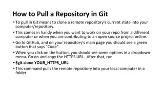 How to Pull a Repository in Git
• To pull in Git means to clone a remote repository's current state into your
computer/repository.
• This comes in handy when you want to work on your repo from a different
computer or when you are contributing to an open source project online.
• Go to GitHub, and on your repository's main page you should see a green
button that says "Code".
• When you click on the button, you should see some options in a dropdown
menu. Go on and copy the HTTPS URL. After that, run
• $git clone YOUR_HTTPS_URL.
• This command pulls the remote repository into your local computer in a
folder
 