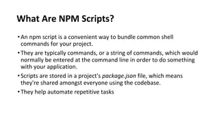 What Are NPM Scripts?
•An npm script is a convenient way to bundle common shell
commands for your project.
•They are typically commands, or a string of commands, which would
normally be entered at the command line in order to do something
with your application.
•Scripts are stored in a project's package.json file, which means
they're shared amongst everyone using the codebase.
•They help automate repetitive tasks
 