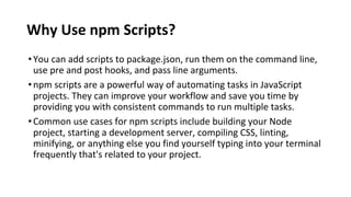 Why Use npm Scripts?
•You can add scripts to package.json, run them on the command line,
use pre and post hooks, and pass line arguments.
•npm scripts are a powerful way of automating tasks in JavaScript
projects. They can improve your workflow and save you time by
providing you with consistent commands to run multiple tasks.
•Common use cases for npm scripts include building your Node
project, starting a development server, compiling CSS, linting,
minifying, or anything else you find yourself typing into your terminal
frequently that's related to your project.
 
