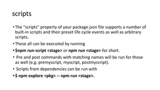 scripts
•The "scripts" property of your package.json file supports a number of
built-in scripts and their preset life cycle events as well as arbitrary
scripts.
•These all can be executed by running
•$npm run-script <stage> or npm run <stage> for short.
• Pre and post commands with matching names will be run for those
as well (e.g. premyscript, myscript, postmyscript).
• Scripts from dependencies can be run with
•$ npm explore <pkg> -- npm run <stage>.
 